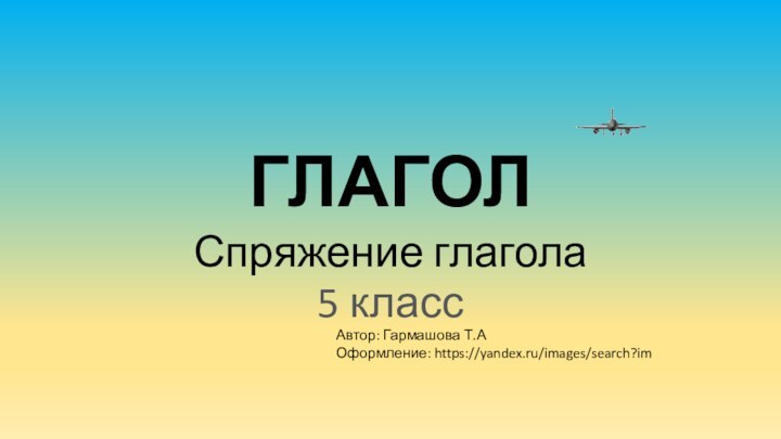 ГЛАГОЛСпряжение глагола5 классАвтор: Гармашова Т.АОформление: https://yandex.ru/images/search?im