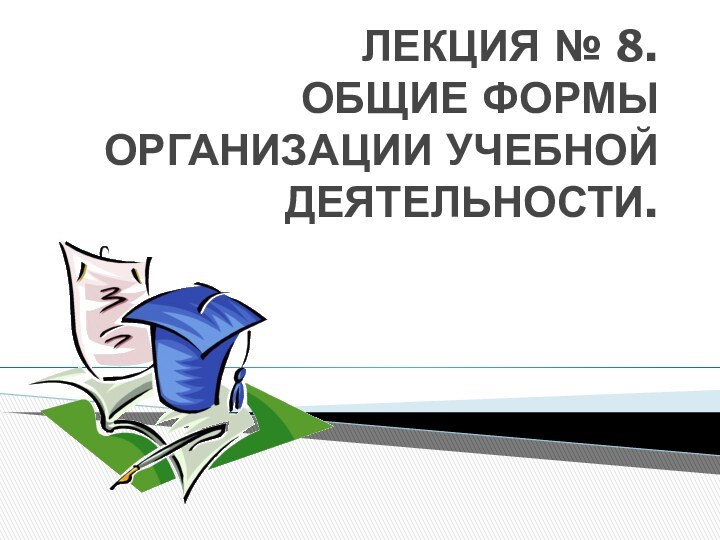 ЛЕКЦИЯ № 8.  ОБЩИЕ ФОРМЫ ОРГАНИЗАЦИИ УЧЕБНОЙ ДЕЯТЕЛЬНОСТИ.