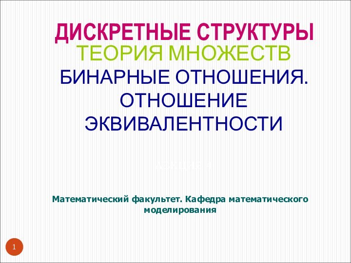 ТЕОРИЯ МНОЖЕСТВ БИНАРНЫЕ ОТНОШЕНИЯ. ОТНОШЕНИЕ ЭКВИВАЛЕНТНОСТИ   ЛЕКЦИЯ 4Математический факультет. Кафедра математического моделированияДИСКРЕТНЫЕ СТРУКТУРЫ