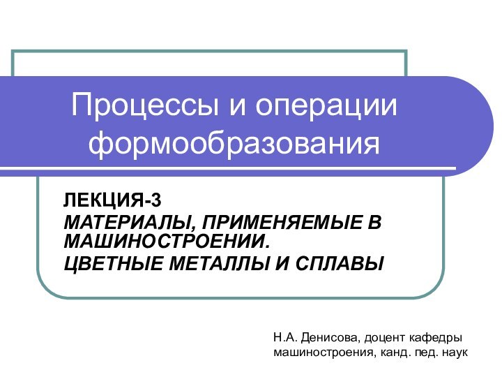 Процессы и операции формообразованияЛЕКЦИЯ-3МАТЕРИАЛЫ, ПРИМЕНЯЕМЫЕ В МАШИНОСТРОЕНИИ.ЦВЕТНЫЕ МЕТАЛЛЫ И СПЛАВЫ Н.А. Денисова,