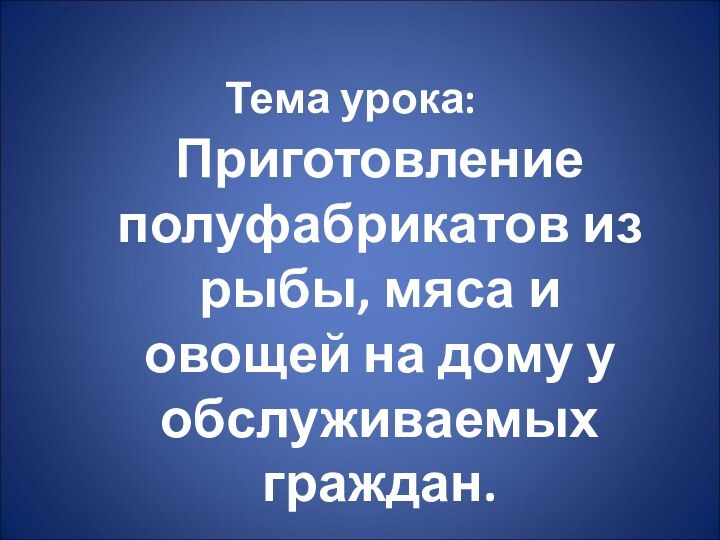 Тема урока:Приготовление полуфабрикатов из рыбы, мяса и овощей на дому у обслуживаемых граждан.