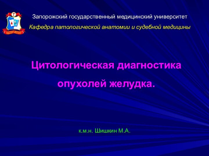 Запорожский государственный медицинский университет Кафедра патологической анатомии и судебной медициныЦитологическая диагностика опухолей желудка. к.м.н. Шишкин М.А.