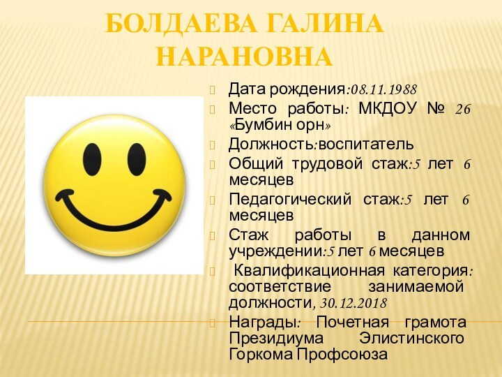 БОЛДАЕВА ГАЛИНА НАРАНОВНАДата рождения:08.11.1988Место работы: МКДОУ № 26 «Бумбин орн»Должность:воспитательОбщий трудовой стаж:5