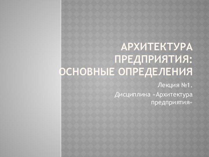 АРХИТЕКТУРА ПРЕДПРИЯТИЯ: ОСНОВНЫЕ ОПРЕДЕЛЕНИЯЛекция №1. Дисциплина «Архитектура предприятия»