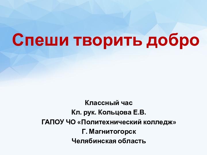 Спеши творить доброКлассный часКл. рук. Кольцова Е.В.ГАПОУ ЧО «Политехнический колледж»Г. МагнитогорскЧелябинская область