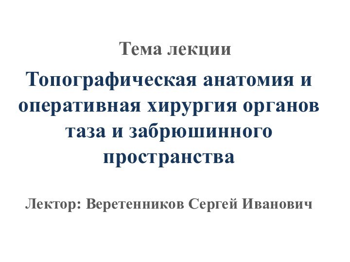 Топографическая анатомия и оперативная хирургия органов таза и забрюшинного пространства  Лектор: