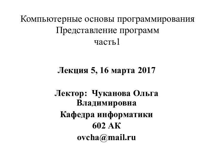 Компьютерные основы программирования  Представление программ часть1Лекция 5, 16 марта 2017Лектор: Чуканова Ольга ВладимировнаКафедра информатики602 АКovcha@mail.ru