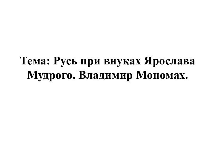 Тема: Русь при внуках Ярослава Мудрого. Владимир Мономах.