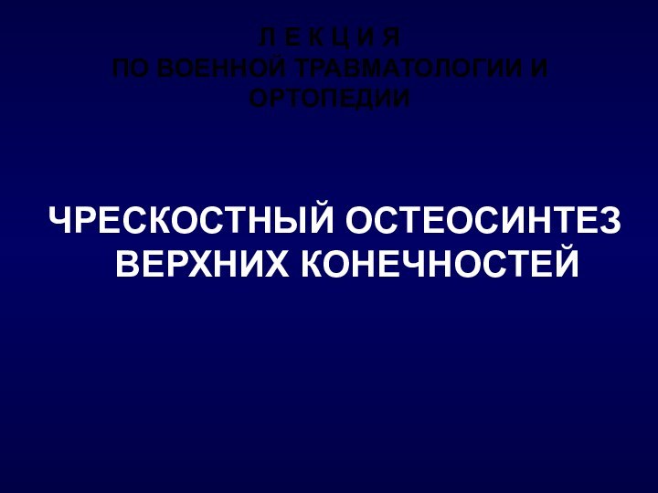 Л Е К Ц И Я ПО ВОЕННОЙ ТРАВМАТОЛОГИИ И ОРТОПЕДИИ ЧРЕСКОСТНЫЙ ОСТЕОСИНТЕЗ ВЕРХНИХ КОНЕЧНОСТЕЙ