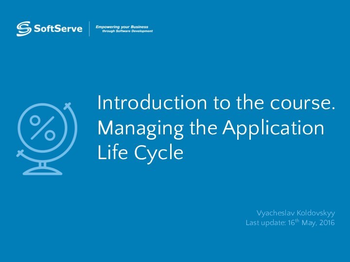 Introduction to the course. Managing the Application Life CycleVyacheslav Koldovskyy Last update: 16th May, 2016