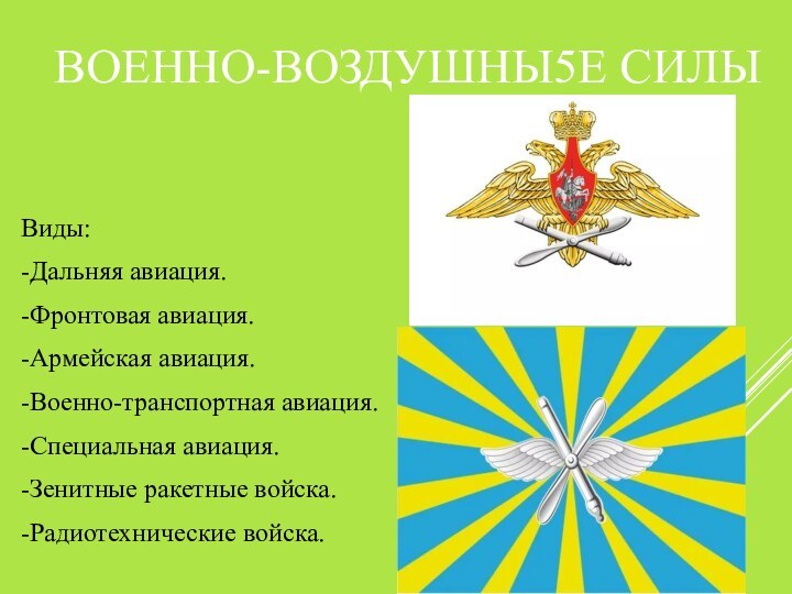 ВОЕННО-ВОЗДУШНЫ5Е СИЛЫВиды:-Дальняя авиация.-Фронтовая авиация.-Армейская авиация.-Военно-транспортная авиация.-Специальная авиация.-Зенитные ракетные войска.-Радиотехнические войска.