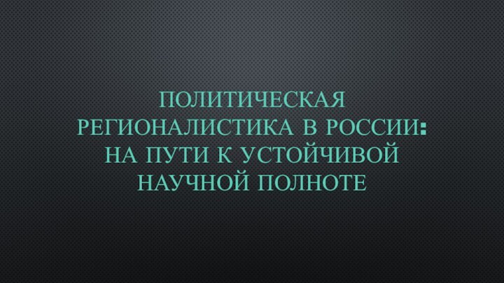 ПОЛИТИЧЕСКАЯ РЕГИОНАЛИСТИКА В РОССИИ: НА ПУТИ К УСТОЙЧИВОЙ НАУЧНОЙ ПОЛНОТЕ