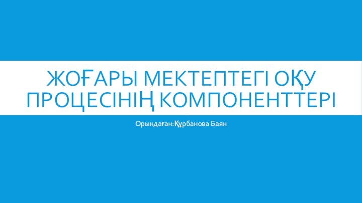 ЖОҒАРЫ МЕКТЕПТЕГІ ОҚУ ПРОЦЕСІНІҢ КОМПОНЕНТТЕРІОрындаған:Құрбанова Баян