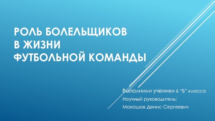 РОЛЬ БОЛЕЛЬЩИКОВ  В ЖИЗНИ  ФУТБОЛЬНОЙ КОМАНДЫВыполнили ученики 6 “Б” классаНаучный руководитель: Макашов Денис Сергеевич