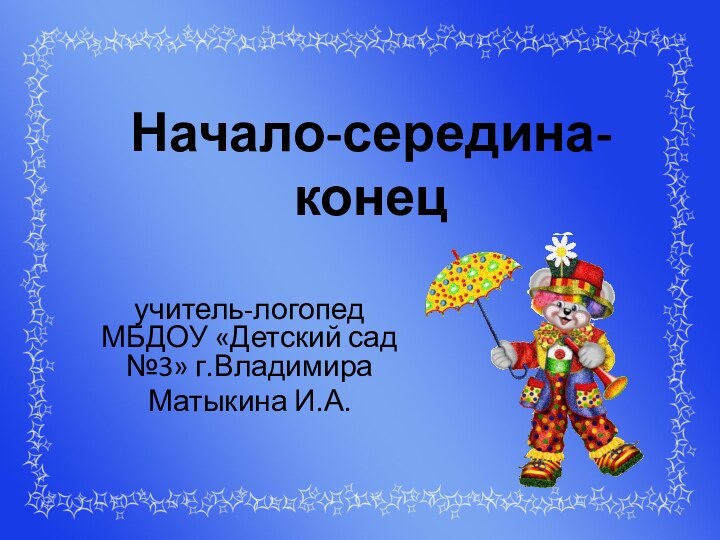 Начало-середина-конецучитель-логопед МБДОУ «Детский сад №3» г.Владимира Матыкина И.А.