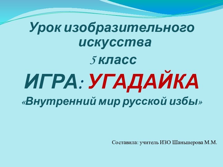 Урок изобразительного искусства 5 классИГРА: УГАДАЙКА«Внутренний мир русской избы»Составила: учитель ИЗО Шаньшерова М.М.