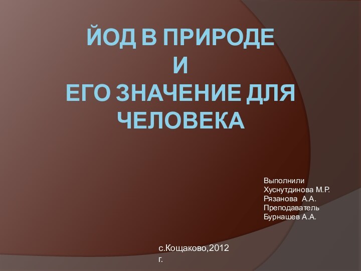 ЙОД В ПРИРОДЕ  И  ЕГО ЗНАЧЕНИЕ ДЛЯ ЧЕЛОВЕКАВыполнили Хуснутдинова М.Р.Рязанова А.А.Преподаватель Бурнашев А.А.с.Кощаково,2012 г.