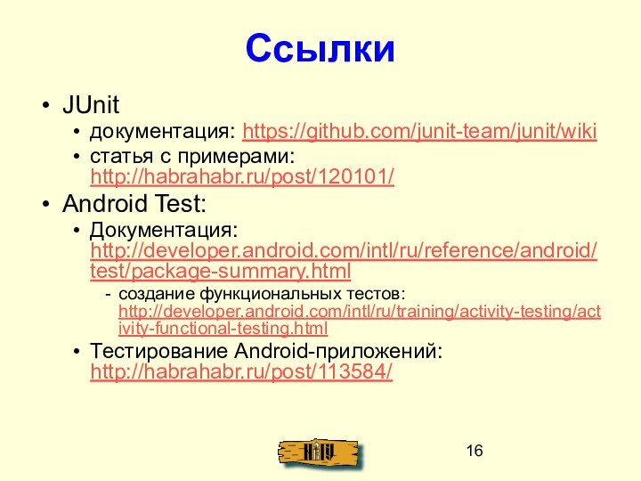 СсылкиJUnitдокументация: https://github.com/junit-team/junit/wikiстатья с примерами: http://habrahabr.ru/post/120101/Android Test:Документация: http://developer.android.com/intl/ru/reference/android/test/package-summary.htmlсоздание функциональных тестов: http://developer.android.com/intl/ru/training/activity-testing/activity-functional-testing.htmlТестирование Android-приложений: http://habrahabr.ru/post/113584/