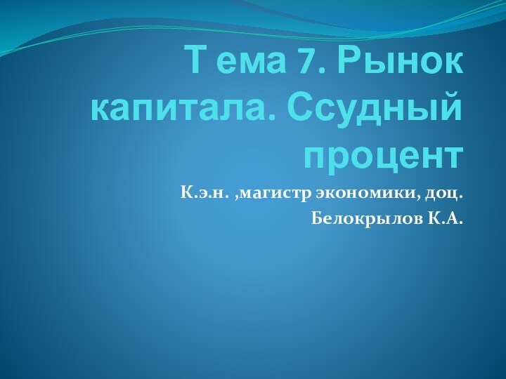 Т ема 7. Рынок капитала. Ссудный процентК.э.н. ,магистр экономики, доц. Белокрылов К.А.