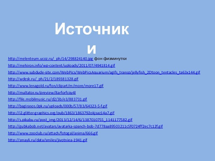 http://melenteum.ucoz.ru/_ph/14/298824140.jpg фон физминуткиИсточники http://mehiron.info/wp-content/uploads/2011/07/4941814.gif http://www.subdude-site.com/WebPics/WebPicsAquarium/agifs_transp/jellyfish_2Dtoon_tentacles_ta63x144.gif http://wdesk.ru/_ph/21/2/189381328.gif http://www.lenagold.ru/fon/clipart/m/more/more17.gif http://multator.ru/preview/8arforfcqy4l http://file.mobilmusic.ru/d2/3b/e3/883731.gif http://bagirasos.0pk.ru/uploads/000b/57/83/64323-5-f.gif http://i2.glitter-graphics.org/pub/1863/1863792okjsaz14a7.gif http://s.pikabu.ru/post_img/2013/12/14/6/1387010755_1141177582.gif http://gubkabob.net/avatars/avatarka-spanch-bob-7d778aa89503211c5f0724ff2ec7c12f.gif http://www.zooclub.ru/attach/fotogal/anima/666.gif http://smayli.ru/data/smiles/jivotniea-1941.gif