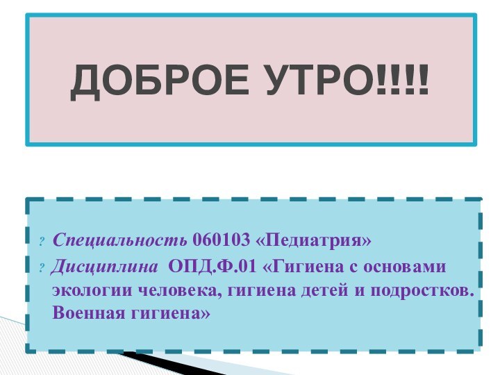 Специальность 060103 «Педиатрия»Дисциплина ОПД.Ф.01 «Гигиена с основами экологии человека, гигиена детей и подростков. Военная гигиена»ДОБРОЕ УТРО!!!!