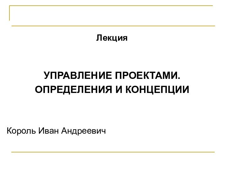 Проектирование программных системЛекцияУПРАВЛЕНИЕ ПРОЕКТАМИ.ОПРЕДЕЛЕНИЯ И КОНЦЕПЦИИКороль Иван Андреевич