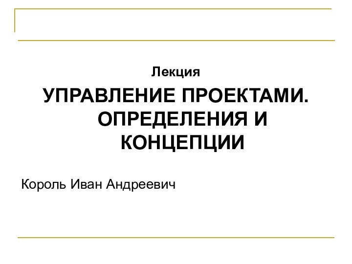 Проектирование программных системЛекцияУПРАВЛЕНИЕ ПРОЕКТАМИ. ОПРЕДЕЛЕНИЯ И КОНЦЕПЦИИКороль Иван Андреевич