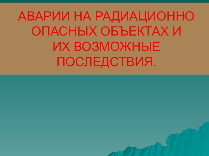 АВАРИИ НА РАДИАЦИОННО  ОПАСНЫХ ОБЪЕКТАХ И  ИХ ВОЗМОЖНЫЕ ПОСЛЕДСТВИЯ.