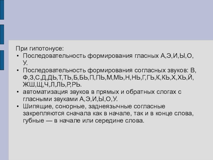 При гипотонусе:Последовательность формирования гласных А,Э,И,Ы,О,У.Последовательность формирования согласных звуков: В,Ф,З,С,Д,ДЬ,Т,ТЬ,Б,БЬ,П,ПЬ,М,МЬ,Н,НЬ,Г,ГЬ,К,КЬ,Х,ХЬ,Й,ЖШ,Щ,Ч,Л,ЛЬ,Р,РЬ.автоматизация звуков в прямых