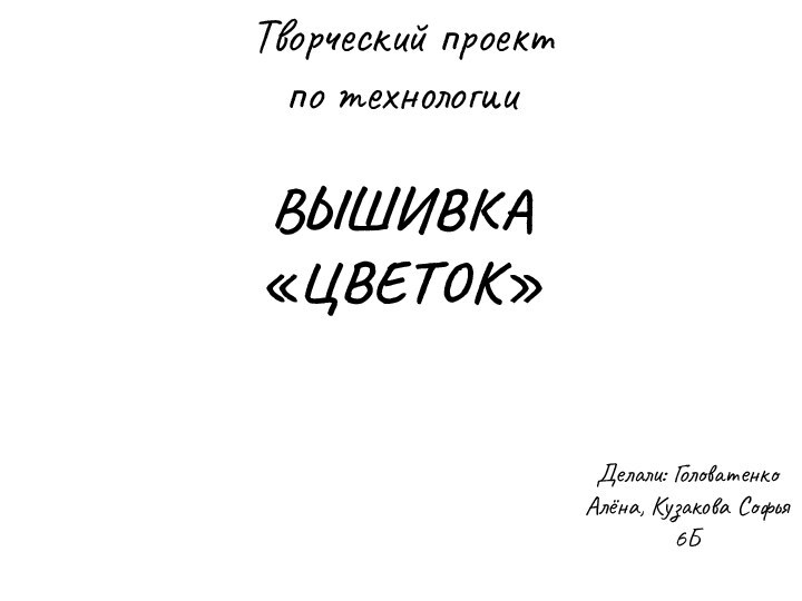 Делали: Головатенко Алёна, Кузакова Софья 6БВЫШИВКА «ЦВЕТОК»Творческий проект  по технологии