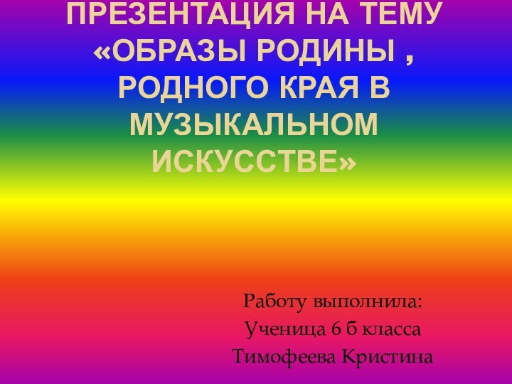 ПРЕЗЕНТАЦИЯ НА ТЕМУ «ОБРАЗЫ РОДИНЫ , РОДНОГО КРАЯ В МУЗЫКАЛЬНОМ ИСКУССТВЕ»Работу выполнила: