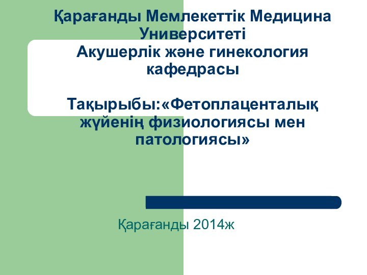 Қарағанды Мемлекеттік Медицина Университеті Акушерлік және гинекология кафедрасы  Тақырыбы:«Фетоплаценталық жүйенің физиологиясы мен патологиясы»Қарағанды 2014ж