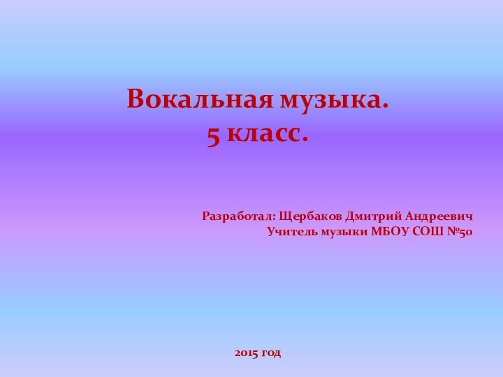 Вокальная музыка. 5 класс.Разработал: Щербаков Дмитрий АндреевичУчитель музыки МБОУ СОШ №502015 год