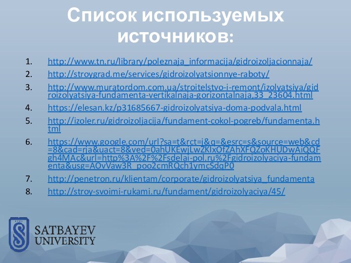 Список используемых источников:http://www.tn.ru/library/poleznaja_informacija/gidroizoljacionnaja/http://stroygrad.me/services/gidroizolyatsionnye-raboty/http://www.muratordom.com.ua/stroitelstvo-i-remont/izolyatsiya/gidroizolyatsiya-fundamenta-vertikalnaja-gorizontalnaja,33_23604.htmlhttps://elesan.kz/p31685667-gidroizolyatsiya-doma-podvala.htmlhttp://izoler.ru/gidroizoljacija/fundament-cokol-pogreb/fundamenta.htmlhttps://www.google.com/url?sa=t&rct=j&q=&esrc=s&source=web&cd=8&cad=rja&uact=8&ved=0ahUKEwjLwZKIxOfZAhXFQZoKHUDwAiQQFgh4MAc&url=http%3A%2F%2Fsdelai-pol.ru%2Fgidroizolyaciya-fundamenta&usg=AOvVaw3R_poo2cmRQch1ymcSdqP0http://penetron.ru/klientam/corporate/gidroizolyatsiya_fundamentahttp://stroy-svoimi-rukami.ru/fundament/gidroizolyaciya/45/