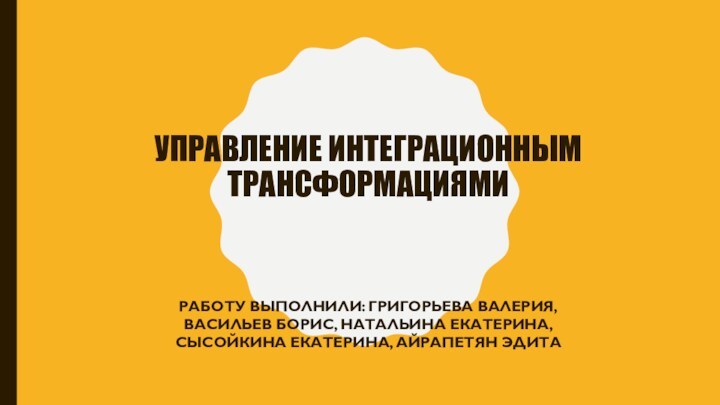 УПРАВЛЕНИЕ ИНТЕГРАЦИОННЫМ ТРАНСФОРМАЦИЯМИРАБОТУ ВЫПОЛНИЛИ: ГРИГОРЬЕВА ВАЛЕРИЯ, ВАСИЛЬЕВ БОРИС, НАТАЛЬИНА ЕКАТЕРИНА, СЫСОЙКИНА ЕКАТЕРИНА, АЙРАПЕТЯН ЭДИТА