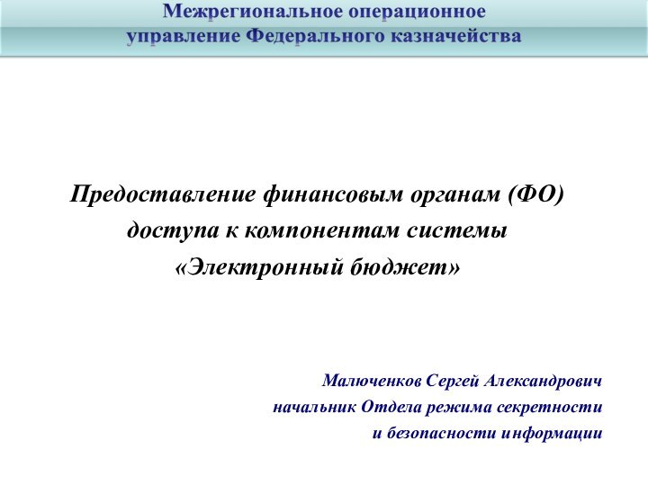 Предоставление финансовым органам (ФО)доступа к компонентам системы «Электронный бюджет»Малюченков Сергей Александровичначальник Отдела