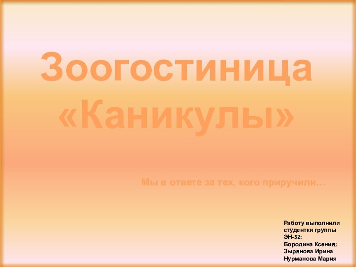 Работу выполнили студентки группы ЭН-52: Бородина Ксения;Зырянова ИринаНурманова МарияЗоогостиница «Каникулы»Мы в ответе за тех, кого приручили…