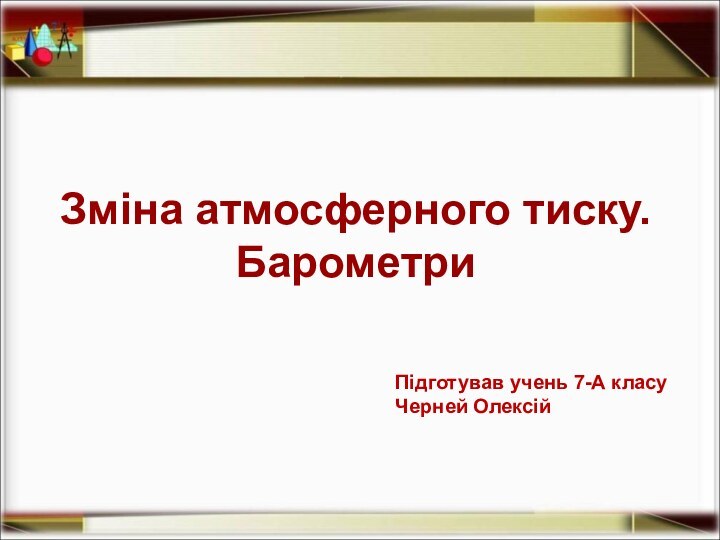 Зміна атмосферного тиску. БарометриПідготував учень 7-А класу Черней Олексій