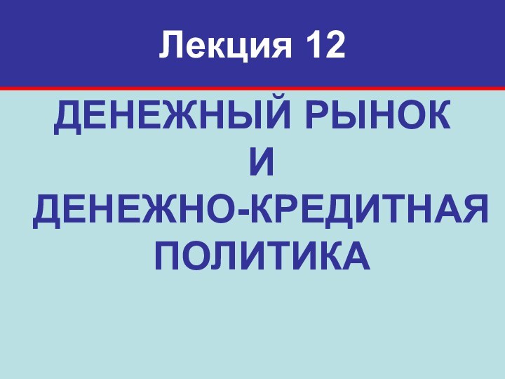 Лекция 12ДЕНЕЖНЫЙ РЫНОК И  ДЕНЕЖНО-КРЕДИТНАЯ ПОЛИТИКА