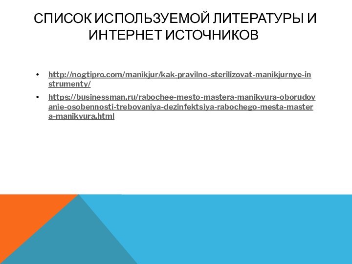 СПИСОК ИСПОЛЬЗУЕМОЙ ЛИТЕРАТУРЫ И ИНТЕРНЕТ ИСТОЧНИКОВ http://nogtipro.com/manikjur/kak-pravilno-sterilizovat-manikjurnye-instrumenty/https://businessman.ru/rabochee-mesto-mastera-manikyura-oborudovanie-osobennosti-trebovaniya-dezinfektsiya-rabochego-mesta-mastera-manikyura.html