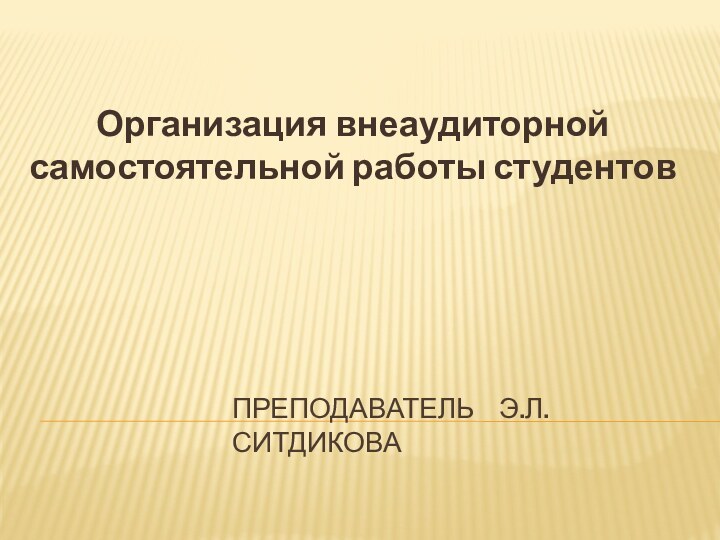 ПРЕПОДАВАТЕЛЬ  Э.Л.СИТДИКОВАОрганизация внеаудиторной самостоятельной работы студентов