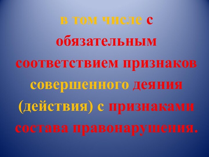 в том числе с обязательным соответствием признаков совершенного деяния (действия) с признаками состава правонарушения.