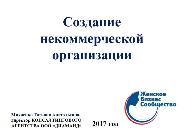 Создание  некоммерческой организацииМихиенко Татьяна Анатольевна, директор КОНСАЛТИНГОВОГО АГЕНТСТВА ООО «ДИАМАНД»2017 год