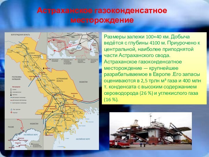 Астраханское газоконденсатное месторождениеРазмеры залежи 100×40 км. Добыча ведётся с глубины 4100 м. Приурочено к