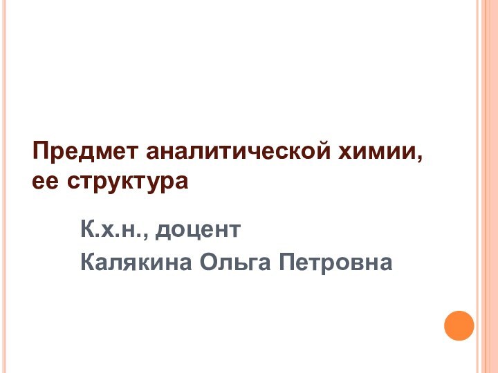 Предмет аналитической химии, ее структураК.х.н., доцент Калякина Ольга Петровна