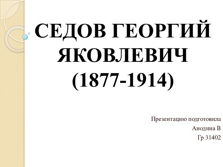 СЕДОВ ГЕОРГИЙ ЯКОВЛЕВИЧ (1877-1914)  Презентацию подготовила Анодина ВГр 31402