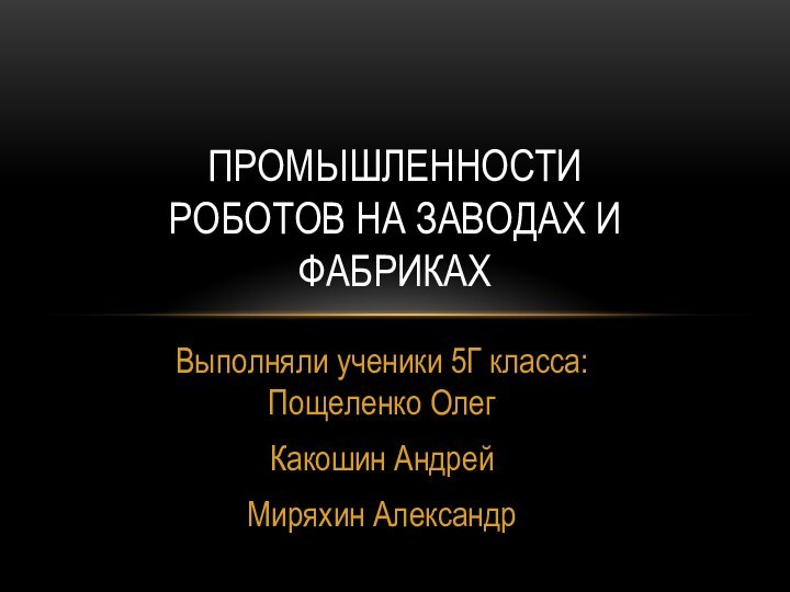 Выполняли ученики 5Г класса: Пощеленко ОлегКакошин АндрейМиряхин АлександрПРОМЫШЛЕННОСТИ РОБОТОВ НА ЗАВОДАХ И ФАБРИКАХ