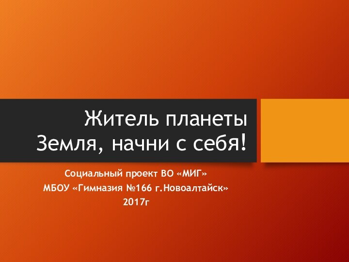 Житель планеты Земля, начни с себя!Социальный проект ВО «МИГ»МБОУ «Гимназия №166 г.Новоалтайск»2017г