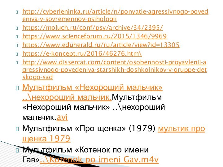 http://cyberleninka.ru/article/n/ponyatie-agressivnogo-povedeniya-v-sovremennoy-psihologii https://moluch.ru/conf/psy/archive/34/2395/ https://www.scienceforum.ru/2015/1346/9969 https://www.eduherald.ru/ru/article/view?id=13305https://e-koncept.ru/2016/46276.htm\http://www.dissercat.com/content/osobennosti-proyavlenii-agressivnogo-povedeniya-starshikh-doshkolnikov-v-gruppe-detskogo-sadМультфильм «Нехороший мальчик» ..\нехороший мальчик.Мультфильм «Нехороший мальчик» ..\нехороший мальчик.aviМультфильм