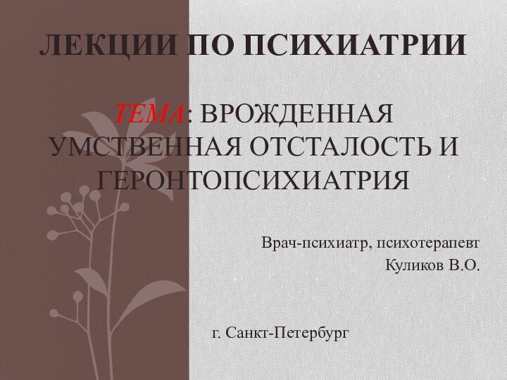 Врач-психиатр, психотерапевтКуликов В.О.г. Санкт-ПетербургЛЕКЦИИ ПО ПСИХИАТРИИ  ТЕМА: ВРОЖДЕННАЯ УМСТВЕННАЯ ОТСТАЛОСТЬ И ГЕРОНТОПСИХИАТРИЯ